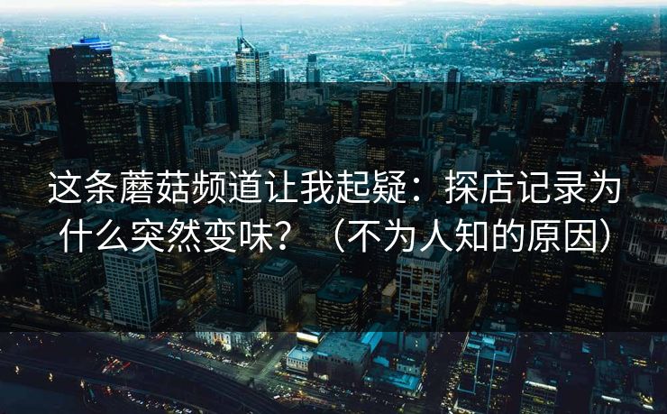 这条蘑菇频道让我起疑：探店记录为什么突然变味？（不为人知的原因）  第1张