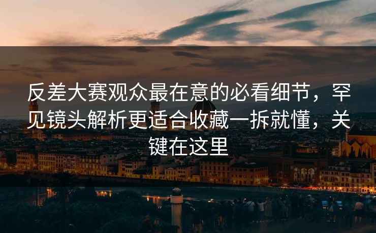 反差大赛观众最在意的必看细节，罕见镜头解析更适合收藏一拆就懂，关键在这里  第1张