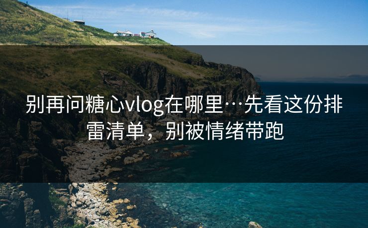 别再问糖心vlog在哪里…先看这份排雷清单，别被情绪带跑