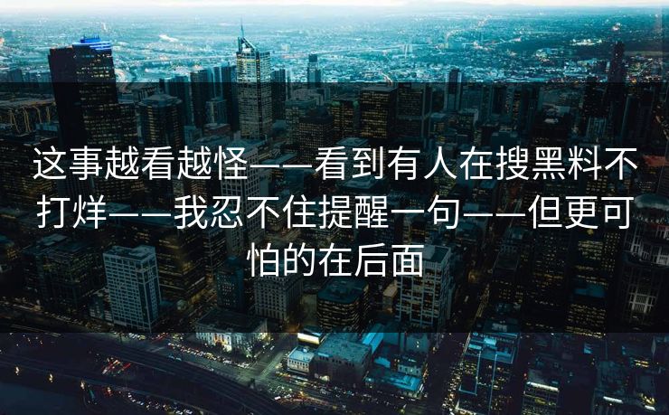 这事越看越怪——看到有人在搜黑料不打烊——我忍不住提醒一句——但更可怕的在后面