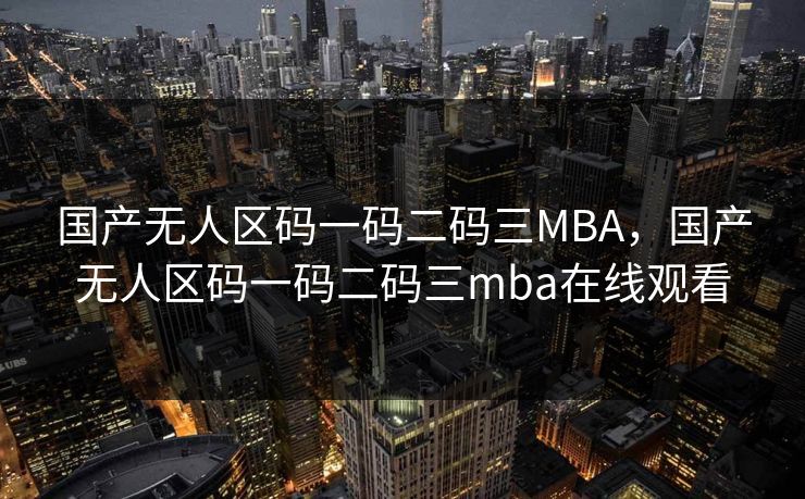 国产无人区码一码二码三MBA,国产无人区码一码二码三mba在线观看 国产无人区码一码二码三MBA,国产无人区码一码二码三mba在线观看
