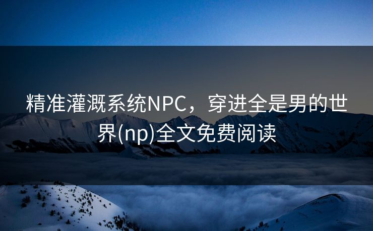 精准灌溉系统NPC，穿进全是男的世界(np)全文免费阅读