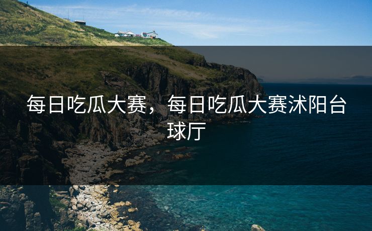 每日吃瓜大赛,每日吃瓜大赛沭阳台球厅 每日吃瓜大赛,每日吃瓜大赛沭阳台球厅