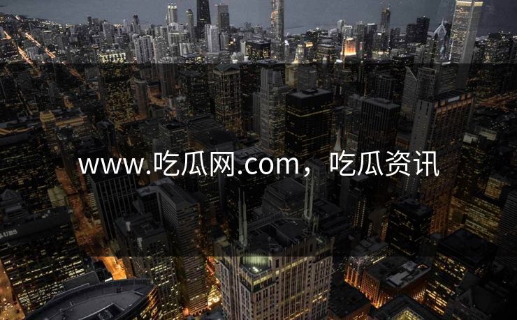 www.吃瓜网.com，吃瓜资讯