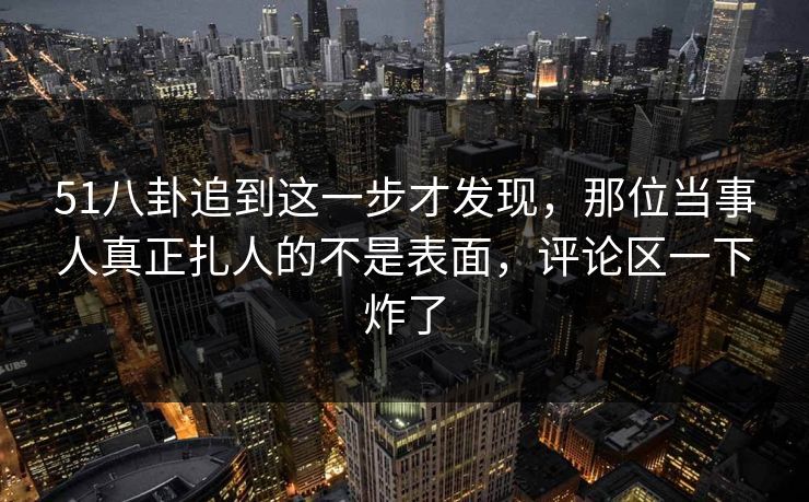 51八卦追到这一步才发现，那位当事人真正扎人的不是表面，评论区一下炸了  第1张
