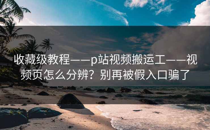 收藏级教程——p站视频搬运工——视频页怎么分辨？别再被假入口骗了