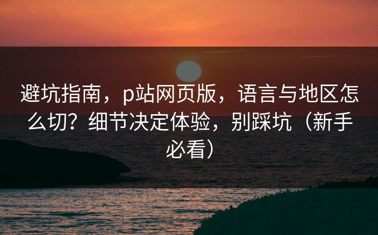 避坑指南，p站网页版，语言与地区怎么切？细节决定体验，别踩坑（新手必看）