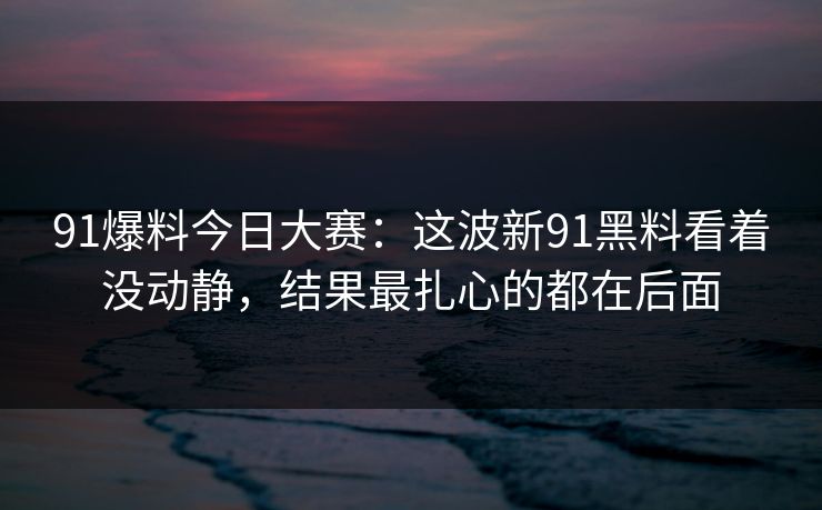 91爆料今日大赛：这波新91黑料看着没动静，结果最扎心的都在后面