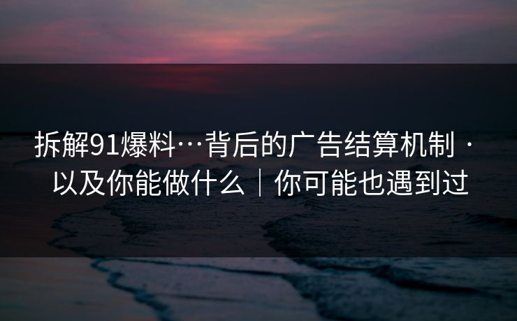 拆解91爆料…背后的广告结算机制 · 以及你能做什么｜你可能也遇到过