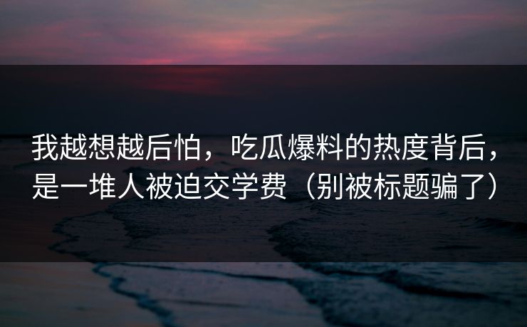 我越想越后怕，吃瓜爆料的热度背后，是一堆人被迫交学费（别被标题骗了）